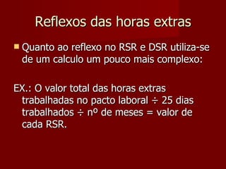 Reflexos das horas extras Quanto ao reflexo no RSR e DSR utiliza-se de um calculo um pouco mais complexo: EX.: O valor total das horas extras trabalhadas no pacto laboral  ÷ 25 dias trabalhados ÷ nº de meses = valor de cada RSR. 