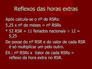 Reflexos das horas extras Após calcula-se o nº de RSRs: 5,25 x nº de meses = nº RSRs * 52 RSR + 11 feriados nacionais  ÷ 12 = 5,25 De posse do nº RSR e do valor de cada RSR é só multiplicar um pelo outro. EX.: nº RSRs x  Valor de cada RSRs = reflexo da hora extra no RSR. 