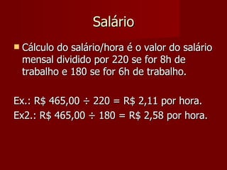 Salário Cálculo do salário/hora é o valor do salário mensal dividido por 220 se for 8h de trabalho e 180 se for 6h de trabalho. Ex.: R$ 465,00  ÷ 220 = R$ 2,11 por hora. Ex2.: R$ 465,00 ÷ 180 = R$ 2,58 por hora. 