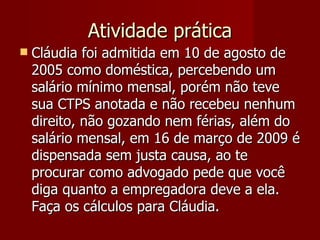 Atividade prática Cláudia foi admitida em 10 de agosto de 2005 como doméstica, percebendo um salário mínimo mensal, porém não teve sua CTPS anotada e não recebeu nenhum direito, não gozando nem férias, além do salário mensal, em 16 de março de 2009 é dispensada sem justa causa, ao te procurar como advogado pede que você diga quanto a empregadora deve a ela. Faça os cálculos para Cláudia. 
