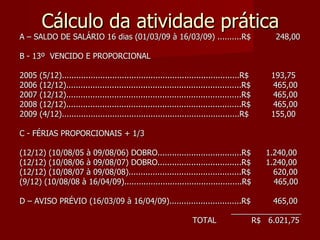 Cálculo da atividade prática A – SALDO DE SALÁRIO 16 dias (01/03/09 à 16/03/09) ..........R$  248,00 B - 13º  VENCIDO E PROPORCIONAL 2005 (5/12)..........................................................................R$  193,75 2006 (12/12).........................................................................R$  465,00 2007 (12/12).........................................................................R$  465,00 2008 (12/12).........................................................................R$  465,00 2009 (4/12)..........................................................................R$  155,00 C - FÉRIAS PROPORCIONAIS + 1/3  (12/12) (10/08/05 à 09/08/06) DOBRO...................................R$  1.240,00 (12/12) (10/08/06 à 09/08/07) DOBRO...................................R$  1.240,00 (12/12) (10/08/07 à 09/08/08)...............................................R$  620,00 (9/12) (10/08/08 à 16/04/09).................................................R$  465,00 D – AVISO PRÉVIO (16/03/09 à 16/04/09)..............................R$  465,00 ________________ TOTAL  R$  6.021,75 