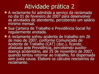 Atividade prática 2 A reclamante foi admitida a serviço da reclamada no dia 01 de fevereiro de 2007 para desenvolver as atividades de atendente, percebendo um salário mínimo mensal. Sua Carteira de Trabalho e Previdência Social foi regularmente anotada. A reclamante sofreu acidente de trabalho em 26 de maio de 2007, conforme Comunicado de Acidente de Trabalho (CAT) (doc.), ficando afastada pela Previdência, percebendo auxílio-doença acidentário, até 25 de novembro de 2007, quando tentou retornar ao trabalho, foi dispensada sem justa causa. Elabore os cálculos rescisórios da reclamante. 