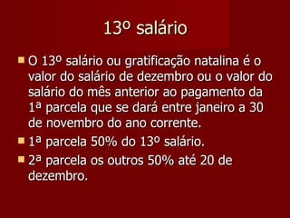 13º salário O 13º salário ou gratificação natalina é o valor do salário de dezembro ou o valor do salário do mês anterior ao pagamento da 1ª parcela que se dará entre janeiro a 30 de novembro do ano corrente. 1ª parcela 50% do 13º salário. 2ª parcela os outros 50% até 20 de dezembro. 