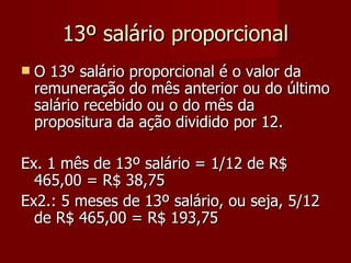 13º salário proporcional O 13º salário proporcional é o valor da remuneração do mês anterior ou do último salário recebido ou o do mês da propositura da ação dividido por 12. Ex. 1 mês de 13º salário = 1/12 de R$ 465,00 = R$ 38,75 Ex2.: 5 meses de 13º salário, ou seja, 5/12 de R$ 465,00 = R$ 193,75 