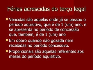 Férias acrescidas do terço legal Vencidas são aquelas onde já se passou o período aquisitivo, que é de 1 (um) ano, e se apresenta no período de concessão que, também, é de 1 (um) ano Em dobro quando não gozada nem recebidas no período concessivo. Proporcionais são aquelas referentes aos meses do período aquisitivo. 