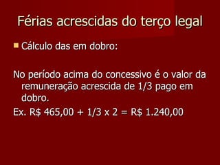 Férias acrescidas do terço legal Cálculo das em dobro: No período acima do concessivo é o valor da remuneração acrescida de 1/3 pago em dobro. Ex. R$ 465,00 + 1/3 x 2 = R$ 1.240,00 