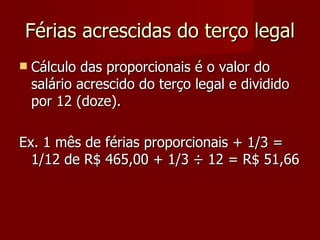 Férias acrescidas do terço legal Cálculo das proporcionais é o valor do salário acrescido do terço legal e dividido por 12 (doze). Ex. 1 mês de férias proporcionais + 1/3 = 1/12 de R$ 465,00 + 1/3  ÷ 12 = R$ 51,66 