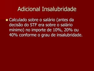 Adicional Insalubridade 
 Calculado sobre o salário (antes da 
decisão do STF era sobre o salário 
mínimo) no importe de 10%, 20% ou 
40% conforme o grau de insalubridade. 
 