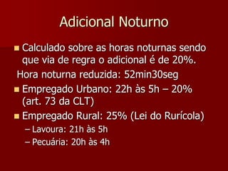 Adicional Noturno 
 Calculado sobre as horas noturnas sendo 
que via de regra o adicional é de 20%. 
Hora noturna reduzida: 52min30seg 
 Empregado Urbano: 22h às 5h – 20% 
(art. 73 da CLT) 
 Empregado Rural: 25% (Lei do Rurícola) 
– Lavoura: 21h às 5h 
– Pecuária: 20h às 4h 
 