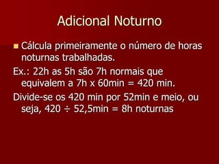 Adicional Noturno 
 Cálcula primeiramente o número de horas 
noturnas trabalhadas. 
Ex.: 22h as 5h são 7h normais que 
equivalem a 7h x 60min = 420 min. 
Divide-se os 420 min por 52min e meio, ou 
seja, 420 ÷ 52,5min = 8h noturnas 
 