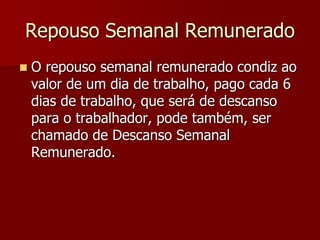 Repouso Semanal Remunerado 
 O repouso semanal remunerado condiz ao 
valor de um dia de trabalho, pago cada 6 
dias de trabalho, que será de descanso 
para o trabalhador, pode também, ser 
chamado de Descanso Semanal 
Remunerado. 
 