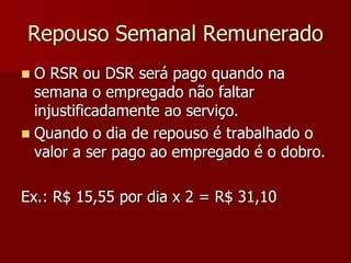 Repouso Semanal Remunerado 
 O RSR ou DSR será pago quando na 
semana o empregado não faltar 
injustificadamente ao serviço. 
 Quando o dia de repouso é trabalhado o 
valor a ser pago ao empregado é o dobro. 
Ex.: R$ 15,55 por dia x 2 = R$ 31,10 
 