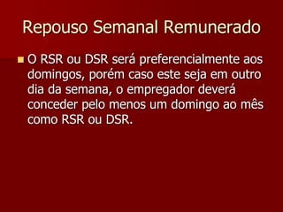 Repouso Semanal Remunerado 
 O RSR ou DSR será preferencialmente aos 
domingos, porém caso este seja em outro 
dia da semana, o empregador deverá 
conceder pelo menos um domingo ao mês 
como RSR ou DSR. 
 