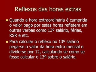 Reflexos das horas extras 
 Quando a hora extraordinária é cumprida 
o valor pago por estas horas refletem em 
outras verbas como 13º salário, férias, 
RSR e etc. 
 Para calcular o reflexo no 13º salário 
pega-se o valor da hora extra mensal e 
divide-se por 12, calculando se como se 
fosse calcular o 13º sobre o salário. 
 