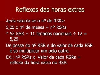 Reflexos das horas extras 
Após calcula-se o nº de RSRs: 
5,25 x nº de meses = nº RSRs 
* 52 RSR + 11 feriados nacionais ÷ 12 = 
5,25 
De posse do nº RSR e do valor de cada RSR 
é só multiplicar um pelo outro. 
EX.: nº RSRs x Valor de cada RSRs = 
reflexo da hora extra no RSR. 
 