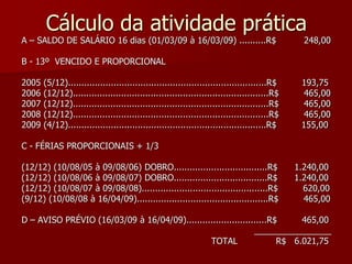 Cálculo da atividade prática 
A – SALDO DE SALÁRIO 16 dias (01/03/09 à 16/03/09) ..........R$ 248,00 
B - 13º VENCIDO E PROPORCIONAL 
2005 (5/12)..........................................................................R$ 193,75 
2006 (12/12).........................................................................R$ 465,00 
2007 (12/12).........................................................................R$ 465,00 
2008 (12/12).........................................................................R$ 465,00 
2009 (4/12)..........................................................................R$ 155,00 
C - FÉRIAS PROPORCIONAIS + 1/3 
(12/12) (10/08/05 à 09/08/06) DOBRO...................................R$ 1.240,00 
(12/12) (10/08/06 à 09/08/07) DOBRO...................................R$ 1.240,00 
(12/12) (10/08/07 à 09/08/08)...............................................R$ 620,00 
(9/12) (10/08/08 à 16/04/09).................................................R$ 465,00 
D – AVISO PRÉVIO (16/03/09 à 16/04/09)..............................R$ 465,00 
________________ 
TOTAL R$ 6.021,75 
 