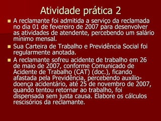 Atividade prática 2 
 A reclamante foi admitida a serviço da reclamada 
no dia 01 de fevereiro de 2007 para desenvolver 
as atividades de atendente, percebendo um salário 
mínimo mensal. 
 Sua Carteira de Trabalho e Previdência Social foi 
regularmente anotada. 
 A reclamante sofreu acidente de trabalho em 26 
de maio de 2007, conforme Comunicado de 
Acidente de Trabalho (CAT) (doc.), ficando 
afastada pela Previdência, percebendo auxílio-doença 
acidentário, até 25 de novembro de 2007, 
quando tentou retornar ao trabalho, foi 
dispensada sem justa causa. Elabore os cálculos 
rescisórios da reclamante. 
 