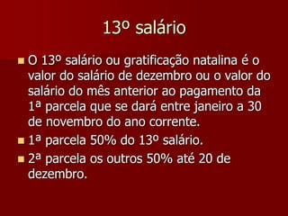 13º salário 
 O 13º salário ou gratificação natalina é o 
valor do salário de dezembro ou o valor do 
salário do mês anterior ao pagamento da 
1ª parcela que se dará entre janeiro a 30 
de novembro do ano corrente. 
 1ª parcela 50% do 13º salário. 
 2ª parcela os outros 50% até 20 de 
dezembro. 
 