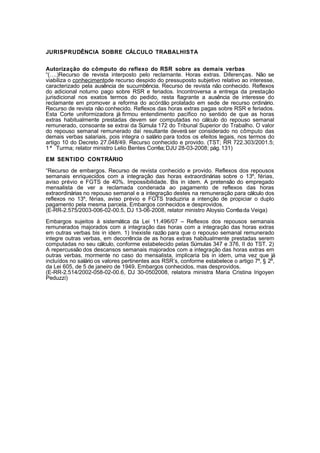 JURISPRUDÊNCIA SOBRE CÁLCULO TRABALHISTA 
Autorização do cômputo do reflexo do RSR sobre as demais verbas 
“(….)Recurso de revista interposto pelo reclamante. Horas extras. Diferenças. Não se 
viabiliza o conhecimentode recurso despido do pressuposto subjetivo relativo ao interesse, 
caracterizado pela ausência de sucumbência. Recurso de revista não conhecido. Reflexos 
do adicional noturno pago sobre RSR e feriados. Incontroversa a entrega da prestação 
jurisdicional nos exatos termos do pedido, resta flagrante a ausência de interesse do 
reclamante em promover a reforma do acórdão prolatado em sede de recurso ordinário. 
Recurso de revista não conhecido. Reflexos das horas extras pagas sobre RSR e feriados. 
Esta Corte uniformizadora já firmou entendimento pacífico no sentido de que as horas 
extras habitualmente prestadas devem ser computadas no cálculo do repouso semanal 
remunerado, consoante se extrai da Súmula 172 do Tribunal Superior do Trabalho. O valor 
do repouso semanal remunerado daí resultante deverá ser considerado no cômputo das 
demais verbas salariais, pois integra o salário para todos os efeitos legais, nos termos do 
artigo 10 do Decreto 27.048/49. Recurso conhecido e provido. (TST; RR 722.303/2001.5; 
1 ª Turma; relator ministro Lelio Bentes Corrêa; DJU 28-03-2008; pág. 131) 
EM SENTIDO CONTRÁRIO 
“Recurso de embargos. Recurso de revista conhecido e provido. Reflexos dos repousos 
semanais enriquecidos com a integração das horas extraordinárias sobre o 13º, férias, 
aviso prévio e FGTS de 40%. Impossibilidade. Bis in idem. A pretensão do empregado 
mensalista de ver a reclamada condenada ao pagamento de reflexos das horas 
extraordinárias no repouso semanal e a integração destes na remuneração para cálculo dos 
reflexos no 13º, férias, aviso prévio e FGTS traduziria a intenção de propiciar o duplo 
pagamento pela mesma parcela. Embargos conhecidos e desprovidos. 
(E-RR-2.575/2003-006-02-00.5, DJ 13-06-2008, relator ministro Aloysio Corrêa da Veiga) 
Embargos sujeitos à sistemática da Lei 11.496/07 – Reflexos dos repousos semanais 
remunerados majorados com a integração das horas com a integração das horas extras 
em outras verbas bis in idem. 1) Inexiste razão para que o repouso semanal remunerado 
integre outras verbas, em decorrência de as horas extras habitualmente prestadas serem 
computadas no seu cálculo, conforme estabelecido pelas Súmulas 347 e 376, II do TST. 2) 
A repercussão dos descansos semanais majorados com a integração das horas extras em 
outras verbas, mormente no caso do mensalista, implicaria bis in idem, uma vez que já 
incluídos no salário os valores pertinentes aos RSR’s, conforme estabelece o artigo 7º, § 2º, 
da Lei 605, de 5 de janeiro de 1949. Embargos conhecidos, mas desprovidos. 
(E-RR-2.514/2002-058-02-00.6, DJ 30-0502008, relatora ministra Maria Cristina Irigoyen 
Peduzzi) 
1 
