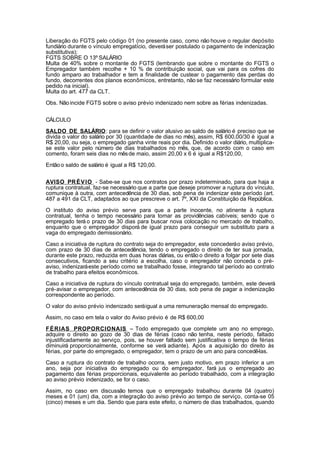 Liberação do FGTS pelo código 01 (no presente caso, como não houve o regular depósito 
fundiário durante o vínculo empregatício, deverá ser postulado o pagamento de indenização 
substitutiva); 
FGTS SOBRE O 13º SALÁRIO 
Multa de 40% sobre o montante do FGTS (lembrando que sobre o montante do FGTS o 
Empregador também recolhe + 10 % de contribuição social, que vai para os cofres do 
fundo amparo ao trabalhador e tem a finalidade de custear o pagamento das perdas do 
fundo, decorrentes dos planos econômicos, entretanto, não se faz necessário formular este 
pedido na inicial). 
Multa do art. 477 da CLT. 
Obs. Não incide FGTS sobre o aviso prévio indenizado nem sobre as férias indenizadas. 
CÁLCULO 
SALDO DE SALÁRIO: para se definir o valor alusivo ao saldo de salário é preciso que se 
divida o valor do salário por 30 (quantidade de dias no mês), assim, R$ 600,00/30 é igual a 
R$ 20,00, ou seja, o empregado ganha vinte reais por dia. Definido o valor diário, multiplica-se 
este valor pelo número de dias trabalhados no mês, que, de acordo com o caso em 
comento, foram seis dias no mês de maio, assim 20,00 x 6 é igual a R$120,00, 
Então o saldo de salário é igual a R$ 120,00. 
AVISO PRÉVIO - Sabe-se que nos contratos por prazo indeterminado, para que haja a 
ruptura contratual, faz-se necessário que a parte que deseje promover a ruptura do vínculo, 
comunique à outra, com antecedência de 30 dias, sob pena de indenizar este período (art. 
487 a 491 da CLT, adaptados ao que prescreve o art. 7º, XXI da Constituição da República. 
O instituto do aviso prévio serve para que a parte inocente, no atinente à ruptura 
contratual, tenha o tempo necessário para tomar as providências cabíveis; sendo que o 
empregado terá o prazo de 30 dias para buscar nova colocação no mercado de trabalho, 
enquanto que o empregador disporá de igual prazo para conseguir um substituto para a 
vaga do empregado demissionário. 
Caso a iniciativa de ruptura do contrato seja do empregador, este concederá o aviso prévio, 
com prazo de 30 dias de antecedência, tendo o empregado o direito de ter sua jornada, 
durante este prazo, reduzida em duas horas diárias, ou então o direito a folgar por sete dias 
consecutivos, ficando a seu critério a escolha, caso o empregador não conceda o pré-aviso, 
indenizará este período como se trabalhado fosse, integrando tal período ao contrato 
de trabalho para efeitos econômicos. 
Caso a iniciativa de ruptura do vínculo contratual seja do empregado, também, este deverá 
pré-avisar o empregador, com antecedência de 30 dias, sob pena de pagar a indenização 
correspondente ao período. 
O valor do aviso prévio indenizado será igual a uma remuneração mensal do empregado. 
Assim, no caso em tela o valor do Aviso prévio é de R$ 600,00 
FÉRIAS PROPORCIONAIS – Todo empregado que complete um ano no emprego, 
adquire o direito ao gozo de 30 dias de férias (caso não tenha, neste período, faltado 
injustificadamente ao serviço, pois, se houver faltado sem justificativa o tempo de férias 
diminuirá proporcionalmente, conforme se verá adiante). Após a aquisição do direito às 
férias, por parte do empregado, o empregador, tem o prazo de um ano para concedê-las. 
Caso a ruptura do contrato de trabalho ocorra, sem justo motivo, em prazo inferior a um 
ano, seja por iniciativa do empregado ou do empregador, fará jus o empregado ao 
pagamento das férias proporcionais, equivalente ao período trabalhado, com a integração 
ao aviso prévio indenizado, se for o caso. 
Assim, no caso em discussão temos que o empregado trabalhou durante 04 (quatro) 
meses e 01 (um) dia, com a integração do aviso prévio ao tempo de serviço, conta-se 05 
(cinco) meses e um dia. Sendo que para este efeito, o número de dias trabalhados, quando 
 
