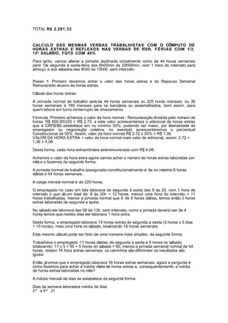 TOTAL R$ 2.281,33 
CALCULO DAS MESMAS VERBAS TRABALHISTAS COM O CÔMPUTO DE 
HORAS EXTRAS E REFLEXOS NAS VERBAS DE RSR, FÉRIAS COM 1/3, 
13º SALÁRIO, FGTS COM 40% 
Para tanto, vamos alterar a jornada declinada inicialmente como de 44 horas semanais 
para: De segunda à sexta-feira das 8h00min às 20h00min, com 1 hora de intervalo para 
almoço e aos sábados das 8h00 às 13h00, sem intervalo. 
Passo 1: Primeiro devemos achar o valor das horas extras e do Repouso Semanal 
Remunerado alusivo às horas extras. 
Cálculo das horas extras: 
A Jornada normal de trabalho será de 44 horas semanais ou 220 horas mensais, ou 36 
horas semanais e 180 mensais para os bancários ou assemelhados, bem assim, para 
quem labora em turno ininterrupto de revezamento. 
Fórmula: Primeiro achamos o valor da hora normal - Remuneração dividida pelo número de 
horas: R$ 600,00/220 = R$ 2,72, a este valor acrescentamos o adicional de horas extras 
que a CRFB/88 estabelece em no mínimo 50%, podendo ser maior, por liberalidade do 
empregador ou negociação coletiva, no exemplo acrescentaremos o percentual 
Constitucional de 50%. Assim, valor da hora normal R$ 2,72 x 50% = R$ 1,36. 
VALOR DA HORA EXTRA = valor da hora normal mais valor do adicional, assim: 2,72 + 
1,36 = 4,08 
Desta forma, cada hora extraordinária será remunerada com R$ 4,08. 
Achamos o valor da hora extra agora vamos achar o número de horas extras laboradas por 
mês e o fazemos da seguinte forma: 
A jornada normal de trabalho assegurada constitucionalmente é de no máximo 8 horas 
diárias e 44 horas semanais. 
A carga mensal normal é de 220 horas. 
O empregado no caso em tela laborava de segunda à sexta das 8 às 20, com 1 hora de 
intervalo o que dá um total de: 8 às 20h = 12 horas, menos uma hora do intervalo = 11 
horas trabalhadas, menos a jornada normal que é de 8 horas diárias, temos então 3 horas 
extras laboradas de segunda a sexta. 
No sábado ele laborava das 08 às 13h, sem intervalo, como a jornada deveria ser de 4 
horas temos que nestes dias ele laborava 1 hora extra. 
Desta forma, o empregado laborava 15 horas extras de segunda a sexta (3 horas x 5 dias 
= 15 horas), mais uma hora no sábado, totalizando 16 horas semanais. 
Este mesmo cálculo pode ser feito de uma maneira mais simples, da seguinte forma: 
Trabalhava o empregado: 11 horas diárias, de segunda a sexta e 5 horas no sábado, 
totalizando: 11 x 5 = 55 + 5 horas do sábado = 60, menos a jornada semanal normal de 44 
horas, restam 16 hora extras semanais, os caminhos são diferentes os resultados são 
iguais. 
Então, já vimos que o empregado laborava 16 horas extras semanais, agora a pergunta é: 
como fazemos para achar a média diária de horas extras e, consequentemente, a média 
de horas extras laboradas no mês? 
A média mensal de dias se estabelece da seguinte forma: 
Dias da semana laborados média de dias 
2 ª a 6 ª 21 
 