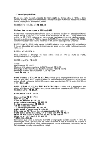 13º salário proporcional 
Divide-se o valor mensal acrescido da incorporação das horas extras e RSR por doze 
(meses do ano), o resultado encontrado é multiplicado pelo número de meses trabalhados 
com a integração do aviso prévio, assim: 
R$ 935,26 /12 = 77,93 x 5 = R$ 389,69 
Reflexo das horas extras e RSR no FGTS 
Como vimos no exemplo anteriormente citado, no atinente ao valor dos cálculos sem horas 
extras e RSR, o valor do FGTS normal a ser recolhido é de R$ 240,00, como existe uma 
média de R$ 279,39, referente ao valor mensal das horas extras que não foram pagas, 
bem como a diferença do RSR no importe de R$ 55,87, que somados totalizam R$ 335,26, 
calcularemos sobre este valor a incidência de 8% alusivo aos depósitos fundiários: 
R$ 335,26 x 8% = 26,82, valor mensal do FGTS sobre as horas extras e RSR, como foram 
5 meses laborados (por conta da integração do aviso prévio), então, multiplicamos este 
valor por 5: 
R$ 26,82 x 5 = R$ 134,10 
Para acharmos a diferença de horas extras sobre os 40% da multa do FGTS, 
multiplicamos R$ 134,10 por 40%: 
R$ 134,10 x 40% = R$ 53,64 
Assim: 
FGTS normal: R$ 240,00 
Multa de 40% sobre o montante do FGTS normal: R$ 96,00 
Diferença de FGTS em função das horas extras e RSR R$ 134,10 
Diferença da multa de 40% sobre o FGTS R$ 53,64 
Total R$ 523,74 
FGTS SOBRE O SALDO DE SALÁRIO: vimos que o empregado trabalhou 6 dias no 
mês de abril/2009, tendo direito ao saldo de salário devidamente repercutidos das horas 
extras e RSR, no importe de R$ 187,05 sobre este valor incide o FGTS, assim: R$ 187,05 
x 8% = R$ 14,96 . 
FGTS SOBRE O 13º SALÁRIO PROPORCIONAL : vimos que o empregado tem 
direito a 5/15 avos de 13º salário proporcional, cujo cálculo importou em R$ 389,69, assim: 
R$ 389,69 x 8% = R$ 31,17 . 
RESUMO DOS CÁLCULOS 
Horas extras R$ 1.117,56 
RSR R$ 223,48 
Saldo de salários: R$ 187,05 
Aviso prévio indenizado: R$ 935,26 
Férias proporcionais: R$ 389,69 
1/3 de férias: R$ 129,89 
13º salário proporcional: R$ 389,69 
FGTS sobre o salário base R$ 240,00 
Diferença de FGTS, em face da repercussão: R$ 134,10 
FGTS sobre saldo de salário, 13º e férias com 1/3 R$ 46,13 
Multa de 40% sobre o montante do FGTS: R$ 168,09 
Multa do art. 477 da CLT R$ 600,00 
TOTAL R$ 4.560,94 
Lembrando que sobre o montante do FGTS o Empregador também recolhe + 10 % de 
contribuição social, que vai para os cofres do FGTS e tem a finalidade de custear o 
pagamento das perdas do fundo, decorrentes dos planos econômicos, entretanto, não se 
faz necessário formular este pedido na inicial). 
 