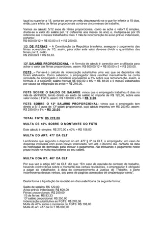 igual ou superior a 15, conta-se como um mês, desprezando-se o que for inferior a 15 dias,
então, para efeito de férias proporcionais conta-se cinco meses de trabalho.

Vamos ao cálculo: 5/12 avos de férias proporcionais, como se acha o valor? È simples,
divide-se o valor do salário por 12 (referente aos meses do ano) e, multiplica-se por 05
referente aos 4 meses trabalhados mais 1 mês de incorporação do aviso prévio indenizado,
portanto:
R$ 600,00/12 = R$ 50,00 x 5 = R$ 250,00.

1/3 DE F É R IAS – A Constituição da Republica brasileira, assegura o pagamento das
férias acrescidas de 1/3, assim, para obter este valor deve-se dividir o quantitativo das
férias por 3, então:
R$ 250,00/3 = R$ 83,33.


13º SALÁRIO PROPORCIONAL - A fórmula de cálculo é parecida com a utilizada para
achar o valor das férias proporcionais, assim: R$ 600,00/12 = R$ 50,00 x 5 = R$ 250,00.

FGTS – Far-se-á o calculo da indenização substitutiva uma vez que os depósitos não
foram efetuados. Como sabemos, o empregador deve recolher mensalmente na conta
vinculada do empregado o montante equivalente a 8% sobre sua remuneração, assim, a
fórmula é a seguinte: salário mensal R$ 600,00 x 8% = R$ 48,00 x 5 meses trabalhados
por causa da integração do aviso = R$ 240,00.


FGTS SOBRE O SALDO DE SALÁRIO: vimos que o empregado trabalhou 6 dias no
mês de abril/2009, tendo direito ao saldo de salário no importe de R$ 120,00, sobre este
valor incide o FGTS, assim: R$ 120,000 x 8% = R$ 9,60 .

FGTS SOBRE O 13º SALÁRIO PROPORCIONAL : vimos que o empregado tem
direito a 5/15 avos de 13º salário proporcional, cujo cálculo importou em R$ 250,00, assim:
R$ 250,00 x 8% = R$ 20,00 .


TOTAL FGTS : R$ 270,00

MULTA DE 40% SOBRE O MONTANTE DO FGTS

Este cálculo é simples: R$ 270,00 x 40% = R$ 108,00

MULTA DO ART. 477 DA CLT

Lembrando que segundo o disposto no art. 477 § 6º da CLT, o empregador, em caso de
dispensa imotivada com aviso prévio indenizado, tem até o décimo dia, contado da data
da notificação da demissão, para efetuar o pagamento, não efetuando o pagamento neste
prazo incide na multa equivalente ao seu salário.


MULTA DOA RT. 467 DA CLT

Por sua vez o artigo 467 da CLT, diz que: “Em caso de rescisão de contrato de trabalho,
havendo controvérsia sobre o montante das verbas rescisórias, o empregador é obrigado
a pagar ao trabalhador, à data do comparecimento à Justiça do Trabalho, a parte
incontroversa dessas verbas, sob pena de pagá-las acrescidas de cinqüenta por cento”.


Desta forma a liquidação da rescisão em discussão ficaria da seguinte forma:

Saldo de salários: R$ 120,00
Aviso prévio indenizado: R$ 600,00
Férias proporcionais: R$ 250,00
1/3 de férias: R$ 83,33
13º salário proporcional: R$ 250,00
Indenização substitutiva ao FGTS: R$ 270,00
Multa de 40% sobre o montante do FGTS: R$ 108,00
Multa do art. 477 da CLT R$ 600,00
 