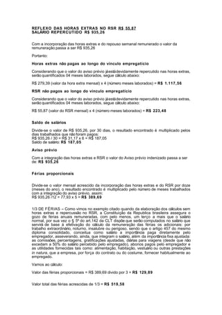 REFLEXO DAS HORAS EXTRAS NO RSR R$ 55,87
SALÁRIO REPERCUTIDO R$ 935,26


Com a incorporação das horas extras e do repouso semanal remunerado o valor da
remuneração passa a ser R$ 935,26

Portanto:

Horas extras não pagas ao longo do vínculo empregatício

Considerando que o valor do aviso prévio já está devidamente repercutido nas horas extras,
serão quantificados 04 meses laborados, segue cálculo abaixo:

R$ 279,39 (valor da hora extra mensal) x 4 (número meses laborados) = R$ 1.117,56

RSR não pagos ao longo do vínculo empregatício

Considerando que o valor do aviso prévio já está devidamente repercutido nas horas extras,
serão quantificados 04 meses laborados, segue cálculo abaixo:

R$ 55,87 (valor do RSR mensal) x 4 (número meses laborados) = R$ 223,48


Saldo de salários

Divide-se o valor de R$ 935,26, por 30 dias, o resultado encontrado é multiplicado pelos
dias trabalhados que não foram pagos:
R$ 935,26 / 30 = R$ 31,17 x 6 = R$ 187,05
Saldo de salário: R$ 187,05

Aviso prévio

Com a integração das horas extras e RSR o valor do Aviso prévio indenizado passa a ser
de: R$ 935,26


Férias proporcionais


Divide-se o valor mensal acrescido da incorporação das horas extras e do RSR por doze
(meses do ano), o resultado encontrado é multiplicado pelo número de meses trabalhados
com a integração do aviso prévio, assim:
R$ 935,26 /12 = 77,93 x 5 = R$ 389,69


1/3 DE FÉRIAS – Como vimos no exemplo citado quando da elaboração dos cálculos sem
horas extras e repercussão no RSR, a Constituição da Republica brasileira assegura o
gozo de férias anuais remuneradas, com pelo menos, um terço a mais que o salário
normal, por sua vez o § 5º do art.142 da CLT dispõe que serão computados no salário que
servirá de base à efetivação do cálculo da remuneração das férias os adicionais: por
trabalho extraordinário, noturno, insalubre ou perigoso, sendo que o artigo 457 do mesmo
diploma consolidado, conceitua como salário a importância paga diretamente pelo
empregador, asseverando, ainda, que integram o salário, além da importância fixa ajustada:
as comissões, percentagens, gratificações ajustadas, diárias para viagens (desde que não
excedam a 50% do salário percebido pelo empregado), abonos pagos pelo empregador e
as utilidades fornecidas tais como: alimentação, habitação, vestuário ou outras prestações
in natura, que a empresa, por força do contrato ou do costume, fornecer habitualmente ao
empregado.

Vamos ao cálculo:

Valor das férias proporcionais = R$ 389,69 divido por 3 = R$ 129,89


Valor total das férias acrescidas de 1/3 = R$ 519,58
 