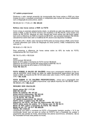 13º salário proporcional

Divide-se o valor mensal acrescido da incorporação das horas extras e RSR por doze
(meses do ano), o resultado encontrado é multiplicado pelo número de meses trabalhados
com a integração do aviso prévio, assim:

R$ 935,26 /12 = 77,93 x 5 = R$ 389,69


Reflexo das horas extras e RSR no FGTS

Como vimos no exemplo anteriormente citado, no atinente ao valor dos cálculos sem horas
extras e RSR, o valor do FGTS normal a ser recolhido é de R$ 240,00, como existe uma
média de R$ 279,39, referente ao valor mensal das horas extras que não foram pagas,
bem como a diferença do RSR no importe de R$ 55,87, que somados totalizam R$ 335,26,
calcularemos sobre este valor a incidência de 8% alusivo aos depósitos fundiários:

R$ 335,26 x 8% = 26,82, valor mensal do FGTS sobre as horas extras e RSR, como foram
5 meses laborados (por conta da integração do aviso prévio), então, multiplicamos este
valor por 5:

R$ 26,82 x 5 = R$ 134,10

Para acharmos a diferença de horas extras sobre os 40% da multa do FGTS,
multiplicamos R$ 134,10 por 40%:

R$ 134,10 x 40% = R$ 53,64

Assim:
FGTS normal: R$ 240,00
Multa de 40% sobre o montante do FGTS normal: R$ 96,00
Diferença de FGTS em função das horas extras e RSR R$ 134,10
Diferença da multa de 40% sobre o FGTS R$ 53,64
Total R$ 523,74


FGTS SOBRE O SALDO DE SALÁRIO: vimos que o empregado trabalhou 6 dias no
mês de abril/2009, tendo direito ao saldo de salário devidamente repercutidos das horas
extras e RSR, no importe de R$ 187,05 sobre este valor incide o FGTS, assim: R$ 187,05
x 8% = R$ 14,96 .

FGTS SOBRE O 13º SALÁRIO PROPORCIONAL : vimos que o empregado tem
direito a 5/15 avos de 13º salário proporcional, cujo cálculo importou em R$ 389,69, assim:
R$ 389,69 x 8% = R$ 31,17 .

RESUMO DOS CÁLCULOS

Horas extras R$ 1.117,56
RSR R$ 223,48
Saldo de salários: R$ 187,05
Aviso prévio indenizado: R$ 935,26
Férias proporcionais: R$ 389,69
1/3 de férias: R$ 129,89
13º salário proporcional: R$ 389,69
FGTS sobre o salário base R$ 240,00
Diferença de FGTS, em face da repercussão: R$ 134,10
FGTS sobre saldo de salário, 13º e férias com 1/3 R$ 46,13
Multa de 40% sobre o montante do FGTS: R$ 168,09
Multa do art. 477 da CLT R$ 600,00
TOTAL R$ 4.560,94
Lembrando que sobre o montante do FGTS o Empregador também recolhe + 10 % de
contribuição social, que vai para os cofres do FGTS e tem a finalidade de custear o
pagamento das perdas do fundo, decorrentes dos planos econômicos, entretanto, não se
faz necessário formular este pedido na inicial).
 