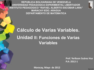REPUBLICA BOLIVARIANA DE VENEZUELA
  UNIVERSIDAD PEDAGOGICA EXPERIMENTAL LIBERTADOR
INSTITUTO PEDAGOGICO “RAFAEL ALBERTO ESCOBAR LARA”
                MARACAY-EDO. ARAGUA
            DEPARTAMENTO DE MATEMATICA




     Cálculo de Varias Variables.
     Unidad II: Funciones de Varias
                    Variables


                                        Prof. Yerikson Suárez Huz
                                        P.A: 2012-1

                Maracay, Mayo de 2012
 