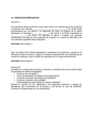 12.- PRÁCTICAS PROPUESTAS

Práctica # 1:

Los científicos utilizan el término vector para indicar una cantidad que tiene magnitud
y dirección (por ejemplo, ___________, ___________________). Un vector suele
representarse por una flecha o un segmento de recta. La longitud de la flecha
representa la magnitud (________________) del vector y la flecha representa la
_______________ del vector. Por ejemplo, la figura 1 muestra una partícula
moviéndose a lo largo de una trayectoria en el plano y su vector de velocidad v en
una ubicación específica de la trayectoria.

Actividad: Haz la figura 1.



Aquí, la longitud de la flecha representa la velocidad de la partícula y apunta en la
dirección en que se mueve. La figura 2 muestra la trayectoria de una partícula que se
mueve en el espacio. Aquí el vector de velocidad v es un vector tridimensional.

Actividad: Haz la figura 2.


Práctica # 2
Considera un conjunto de funciones y resuelve un problema del curso usando todos
los paquetes de software disponibles.
    o ¿Cuál es más “amigable”?
    o ¿Con cuál resolviste el problema más rápidamente?
    o ¿Cuál da soluciones más fáciles de interpretar?
    o ¿Cuál da a solución más confiable?
    o ¿Cuál escogerías para trabajar de manera cotidiana?
Escribe un reporte con las respuestas a las preguntas anteriores y agrega las
dificultades que encontraste en el proceso y las formas en que las resolviste.
Compara tus experiencias con tus compañeros
 