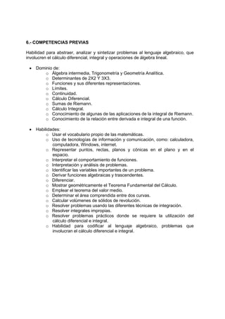 6.- COMPETENCIAS PREVIAS

Habilidad para abstraer, analizar y sintetizar problemas al lenguaje algebraico, que
involucren el cálculo diferencial, integral y operaciones de álgebra lineal.

 •   Dominio de:
         o Álgebra intermedia, Trigonometría y Geometría Analítica.
         o Determinantes de 2X2 Y 3X3.
         o Funciones y sus diferentes representaciones.
         o Límites.
         o Continuidad.
         o Cálculo Diferencial.
         o Sumas de Riemann.
         o Cálculo Integral.
         o Conocimiento de algunas de las aplicaciones de la integral de Riemann.
         o Conocimiento de la relación entre derivada e integral de una función.

 •   Habilidades:
          o Usar el vocabulario propio de las matemáticas.
          o Uso de tecnologías de información y comunicación, como: calculadora,
             computadora, Windows, internet.
          o Representar puntos, rectas, planos y cónicas en el plano y en el
             espacio.
          o Interpretar el comportamiento de funciones.
          o Interpretación y análisis de problemas.
          o Identificar las variables importantes de un problema.
          o Derivar funciones algebraicas y trascendentes.
          o Diferenciar.
          o Mostrar geométricamente el Teorema Fundamental del Cálculo.
          o Emplear el teorema del valor medio.
          o Determinar el área comprendida entre dos curvas.
          o Calcular volúmenes de sólidos de revolución.
          o Resolver problemas usando las diferentes técnicas de integración.
          o Resolver integrales impropias.
          o Resolver problemas prácticos donde se requiere la utilización del
             cálculo diferencial e integral.
          o Habilidad para codificar al lenguaje algebraico, problemas que
             involucran el cálculo diferencial e integral.
 