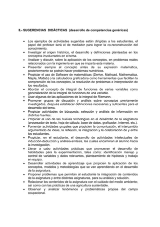 8.- SUGERENCIAS DIDÁCTICAS (desarrollo de competencias genéricas)


  •   Los ejemplos de actividades sugeridas están dirigidas a los estudiantes, el
      papel del profesor será el de mediador para lograr la co-reconstrucción del
      conocimiento.
  •   Investigar el origen histórico, el desarrollo y definiciones planteadas en los
      conceptos involucrados en el tema.
  •   Analizar y discutir, sobre la aplicación de los conceptos, en problemas reales
      relacionados con la ingeniería en que se imparta esta materia.
  •   Presentar siempre el concepto antes de su expresión matemática,
      posteriormente se podrán hacer problemas numéricos.
  •   Propiciar el uso de Software de matemáticas (Derive, Mathcad, Mathematica,
      Maple, Matlab) o la calculadora graficadora como herramientas que faciliten la
      comprensión de los conceptos, la resolución de problemas e interpretación de
      los resultados.
  •   Abordar el concepto de integral de funciones de varias variables como
      generalización de la integral de funciones de una variable.
  •   Usar algunas de las aplicaciones de la integral de Riemann.
  •   Promover grupos de discusión y análisis sobre conceptos previamente
      investigados, después establecer definiciones necesarias y suficientes para el
      desarrollo del tema.
  •   Propiciar actividades de búsqueda, selección y análisis de información en
      distintas fuentes.
  •   Propiciar el uso de las nuevas tecnologías en el desarrollo de la asignatura
      (procesador de texto, hoja de cálculo, base de datos, graficador, Internet, etc.).
  •   Fomentar actividades grupales que propicien la comunicación, el intercambio
      argumentado de ideas, la reflexión, la integración y la colaboración de y entre
      los estudiantes.
  •   Propiciar, en el estudiante, el desarrollo de actividades intelectuales de
      inducción-deducción y análisis-síntesis, las cuales encaminan al alumno hacia
      la investigación.
  •   Llevar a cabo actividades prácticas que promuevan el desarrollo de
      habilidades para la experimentación, tales como: identificación manejo y
      control de variables y datos relevantes, planteamiento de hipótesis y trabajo
      en equipo.
  •   Desarrollar actividades de aprendizaje que propicien la aplicación de los
      conceptos, modelos y metodologías que se van aprendiendo en el desarrollo
      de la asignatura.
  •   Proponer problemas que permitan al estudiante la integración de contenidos
      de la asignatura y entre distintas asignaturas, para su análisis y solución.
  •   Relacionar los contenidos de la asignatura con el cuidado del medio ambiente;
      así como con las prácticas de una agricultura sustentable.
  •   Observar y analizar fenómenos y problemáticas propias del campo
      ocupacional.
 