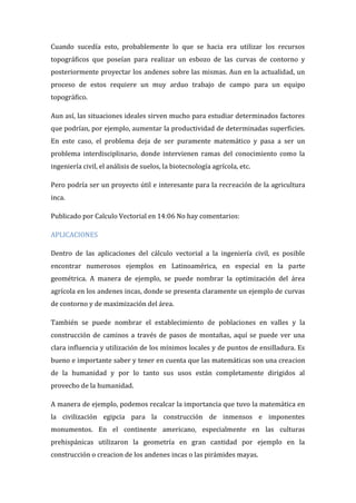 Cuando sucedía esto, probablemente lo que se hacia era utilizar los recursos
topográficos que poseían para realizar un esbozo de las curvas de contorno y
posteriormente proyectar los andenes sobre las mismas. Aun en la actualidad, un
proceso de estos requiere un muy arduo trabajo de campo para un equipo
topográfico.
Aun así, las situaciones ideales sirven mucho para estudiar determinados factores
que podrían, por ejemplo, aumentar la productividad de determinadas superficies.
En este caso, el problema deja de ser puramente matemático y pasa a ser un
problema interdisciplinario, donde intervienen ramas del conocimiento como la
ingeniería civil, el análisis de suelos, la biotecnología agrícola, etc.
Pero podría ser un proyecto útil e interesante para la recreación de la agricultura
inca.
Publicado por Calculo Vectorial en 14:06 No hay comentarios:
APLICACIONES
Dentro de las aplicaciones del cálculo vectorial a la ingeniería civil, es posible
encontrar numerosos ejemplos en Latinoamérica, en especial en la parte
geométrica. A manera de ejemplo, se puede nombrar la optimización del área
agrícola en los andenes incas, donde se presenta claramente un ejemplo de curvas
de contorno y de maximización del área.
También se puede nombrar el establecimiento de poblaciones en valles y la
construcción de caminos a través de pasos de montañas, aquí se puede ver una
clara influencia y utilización de los mínimos locales y de puntos de ensilladura. Es
bueno e importante saber y tener en cuenta que las matemáticas son una creacion
de la humanidad y por lo tanto sus usos están completamente dirigidos al
provecho de la humanidad.
A manera de ejemplo, podemos recalcar la importancia que tuvo la matemática en
la civilización egipcia para la construcción de inmensos e imponentes
monumentos. En el continente americano, especialmente en las culturas
prehispánicas utilizaron la geometría en gran cantidad por ejemplo en la
construcción o creacion de los andenes incas o las pirámides mayas.
 