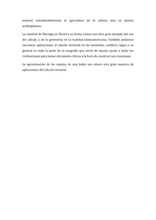 mejorar considerablemente la agricultura de la cultura inca en épocas
prehispánicas.
La catedral de Maringa en Brasil y su forma cónica son otro gran ejemplo del uso
del cálculo y de la geometría en la realidad latinoamericana. También podemos
encontrar aplicaciones al cálculo vectorial en las montañas, cumbres, lagos y en
general en toda la parte de la orografía que sirvió de mucha ayuda a todas las
civilizaciones para tomar decisiones críticas a la hora de construir sus creaciones.
La aproximación de los espejos de una bahía nos ofrece otra gran muestra de
aplicaciones del cálculo vectorial.
 