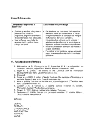 Unidad 5: Integración.
Competencia específica a
desarrollar
Actividades de Aprendizaje
• Plantear y resolver integrales a
partir de una situación
propuesta, eligiendo el sistema
de coordenadas más adecuado.
• Usar software para hallar la
representación gráfica de un
campo vectorial.
• Partiendo de los conceptos de integral de
Riemann vistos en Matemáticas 2, hacer
una generalización al concepto de integral
de funciones de varias variables,
interpretándola primero como un área y
solicitar que los alumnos la generalicen y
lleguen a su interpretación como volumen.
• Iniciar la unidad con ejemplos de masas y
cargas eléctricas.
• Formalizar el concepto de campo vectorial
como una generalización del concepto de
gradiente.
11.- FUENTES DE INFORMACIÓN
1. Aleksandrov, A. D., Kolmogorov A. N., Laurentiev M. A. La matemática: su
contenido, métodos y significado. Madrid, Alianza Universidad, 1985.
2. Boyer C. B. (1959). The history of the Claculus and its conceptual
development. New York, Dover Publications Inc.
3. Bressoud
4. Crowe M. J. (1985). A history of Vector Analysis (The evolution of the Idea of a
Vectorial System). New York, Dover Publications Inc.
5. Kline M. (1977). Calculus: an intuitive and physical approach. 2nd
edition, New
York, Dover Publications Inx.
6. Marsden J. E. & Tromba A. J. (2004). Cálculo vectorial, 5ª. edición,
Wilmington, Addison-Wesley Iberoamericana.
7. Stewart J. (1999). Cálculo multivariable. México, Thomson.
8. Swokowsky E. (1989). Cálculo con geometría analítica, 2ª. edición, México,
Grupo Editorial Iberoamérica.
Software:
DERIVE
DPGRAPH
GYROGRAPHICS
MATHEMATICA
MATHCAD
MAPLE
 
