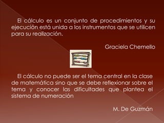 El cálculo es un conjunto de procedimientos y su
ejecución está unida a los instrumentos que se utilicen
para su realización.

                                   Graciela Chemello




   El cálculo no puede ser el tema central en la clase
de matemática sino que se debe reflexionar sobre el
tema y conocer las dificultades que plantea el
sistema de numeración

                                      M. De Guzmán
 