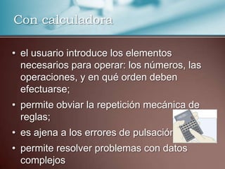 Con calculadora

• el usuario introduce los elementos
  necesarios para operar: los números, las
  operaciones, y en qué orden deben
  efectuarse;
• permite obviar la repetición mecánica de
  reglas;
• es ajena a los errores de pulsación.
• permite resolver problemas con datos
  complejos
 