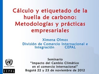 Cálculo y etiquetado de la
    huella de carbono:
 Metodologías y prácticas
      empresariales
              Ximena Olmos
   División de Comercio Internacional e
          Integración     CEPAL


                 Seminario
      “Impacto del Cambio Climático
        en el comercio internacional”
    Bogotá 22 y 23 de noviembre de 2012
 