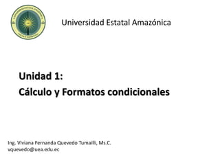 Universidad Estatal Amazónica
Unidad 1:
Cálculo y Formatos condicionales
Ing. Viviana Fernanda Quevedo Tumailli, Ms.C.
vquevedo@uea.edu.ec
 