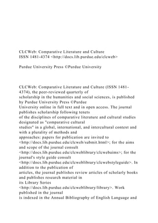 CLCWeb: Comparative Literature and Culture
ISSN 1481-4374 <http://docs.lib.purdue.edu/clcweb>
Purdue University Press ©Purdue University
CLCWeb: Comparative Literature and Culture (ISSN 1481-
4374), the peer-reviewed quarterly of
scholarship in the humanities and social sciences, is published
by Purdue University Press ©Purdue
University online in full text and in open access. The journal
publishes scholarship following tenets
of the disciplines of comparative literature and cultural studies
designated as "comparative cultural
studies" in a global, international, and intercultural context and
with a plurality of methods and
approaches: papers for publication are invited to
<http://docs.lib.purdue.edu/clcweb/submit.html>; for the aims
and scope of the journal consult
<http://docs.lib.purdue.edu/clcweblibrary/clcwebaims>; for the
journal's style guide consult
<http://docs.lib.purdue.edu/clcweblibrary/clcwebstyleguide>. In
addition to the publication of
articles, the journal publishes review articles of scholarly books
and publishes research material in
its Library Series
<http://docs.lib.purdue.edu/clcweblibrary/library>. Work
published in the journal
is indexed in the Annual Bibliography of English Language and
 