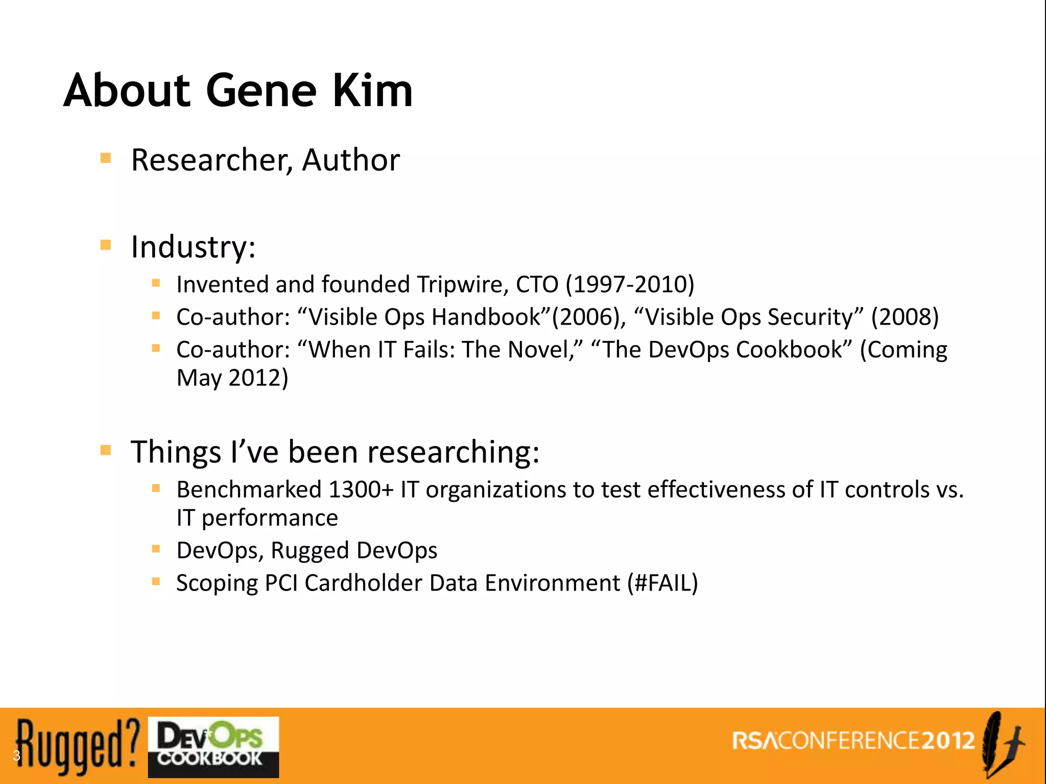 About Gene Kim
      Researcher, Author

      Industry:
         Invented and founded Tripwire, CTO (1997-2010)
         Co-author: “Visible Ops Handbook”(2006), “Visible Ops Security” (2008)
         Co-author: “When IT Fails: The Novel,” “The DevOps Cookbook” (Coming
          May 2012)

      Things I’ve been researching:
         Benchmarked 1300+ IT organizations to test effectiveness of IT controls vs.
          IT performance
         DevOps, Rugged DevOps
         Scoping PCI Cardholder Data Environment (#FAIL)




3
 