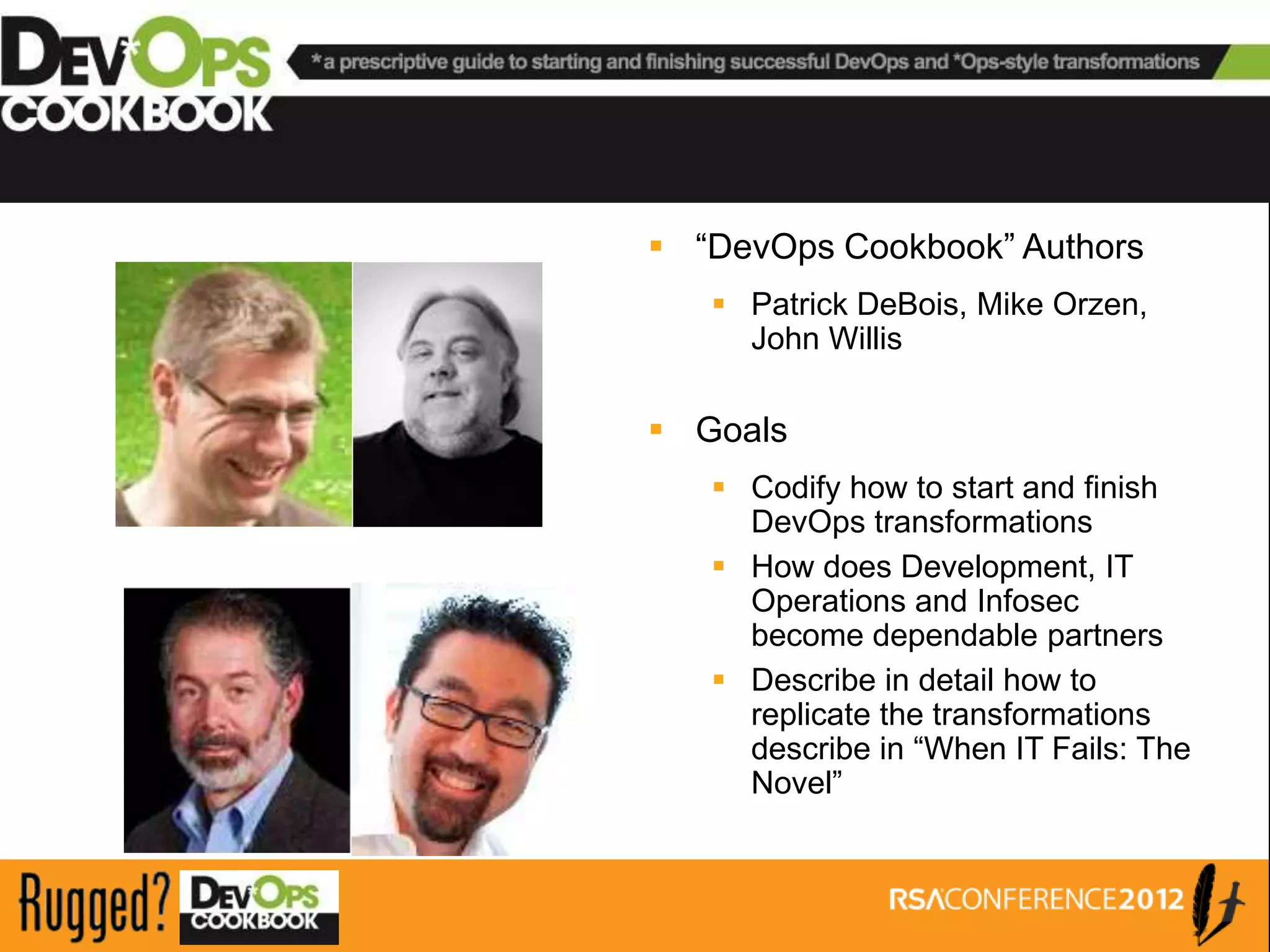 The Prescriptive DevOps Cookbook

                    “DevOps Cookbook” Authors
                       Patrick DeBois, Mike Orzen,
                        John Willis

                    Goals
                       Codify how to start and finish
                        DevOps transformations
                       How does Development, IT
                        Operations and Infosec
                        become dependable partners
                       Describe in detail how to
                        replicate the transformations
                        describe in “When IT Fails: The
                        Novel”
 
