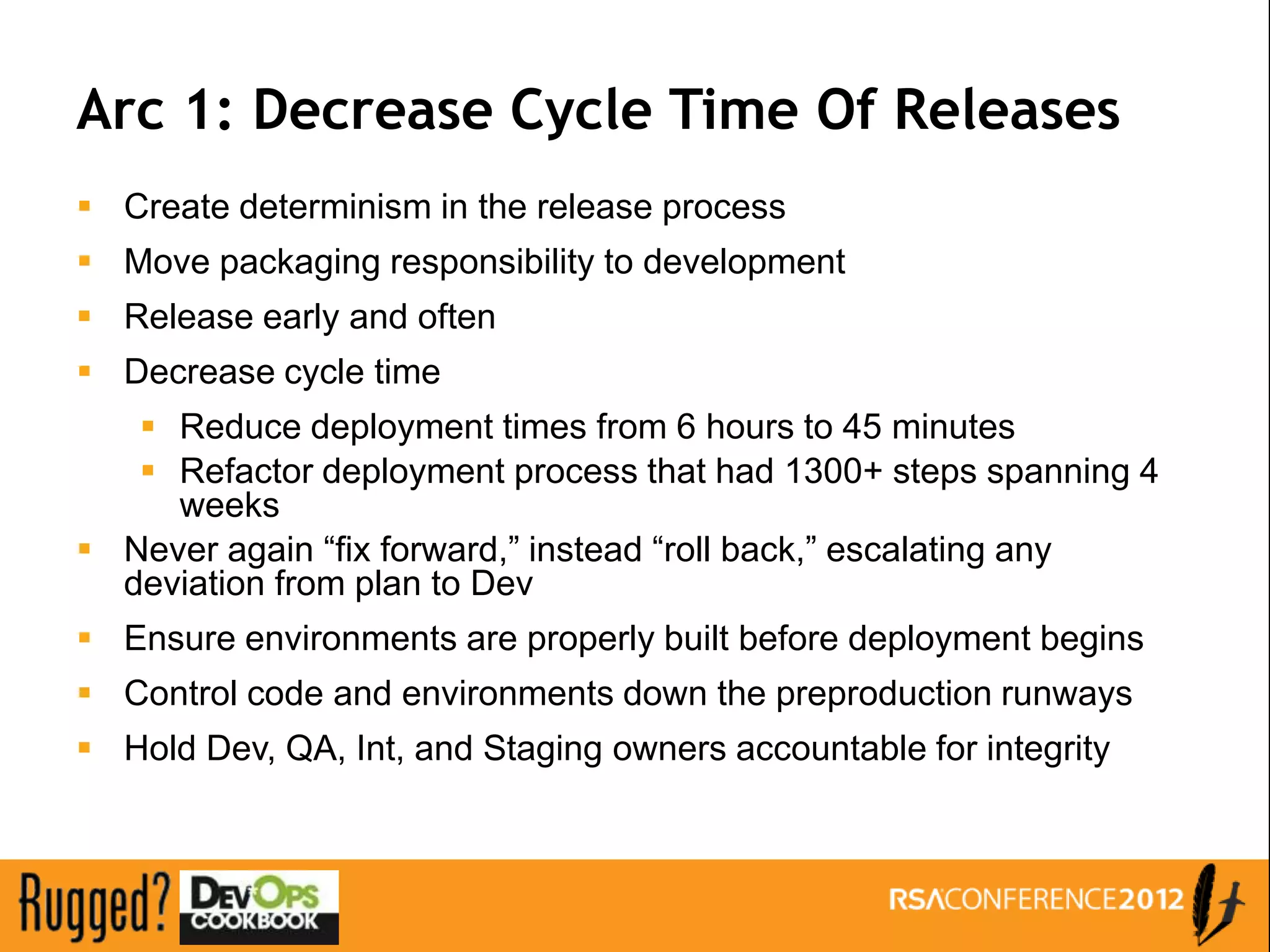 Arc 1: Decrease Cycle Time Of Releases
 Create determinism in the release process
 Move packaging responsibility to development
 Release early and often
 Decrease cycle time
    Reduce deployment times from 6 hours to 45 minutes
    Refactor deployment process that had 1300+ steps spanning 4
     weeks
 Never again “fix forward,” instead “roll back,” escalating any
  deviation from plan to Dev
 Ensure environments are properly built before deployment begins
 Control code and environments down the preproduction runways
 Hold Dev, QA, Int, and Staging owners accountable for integrity
 