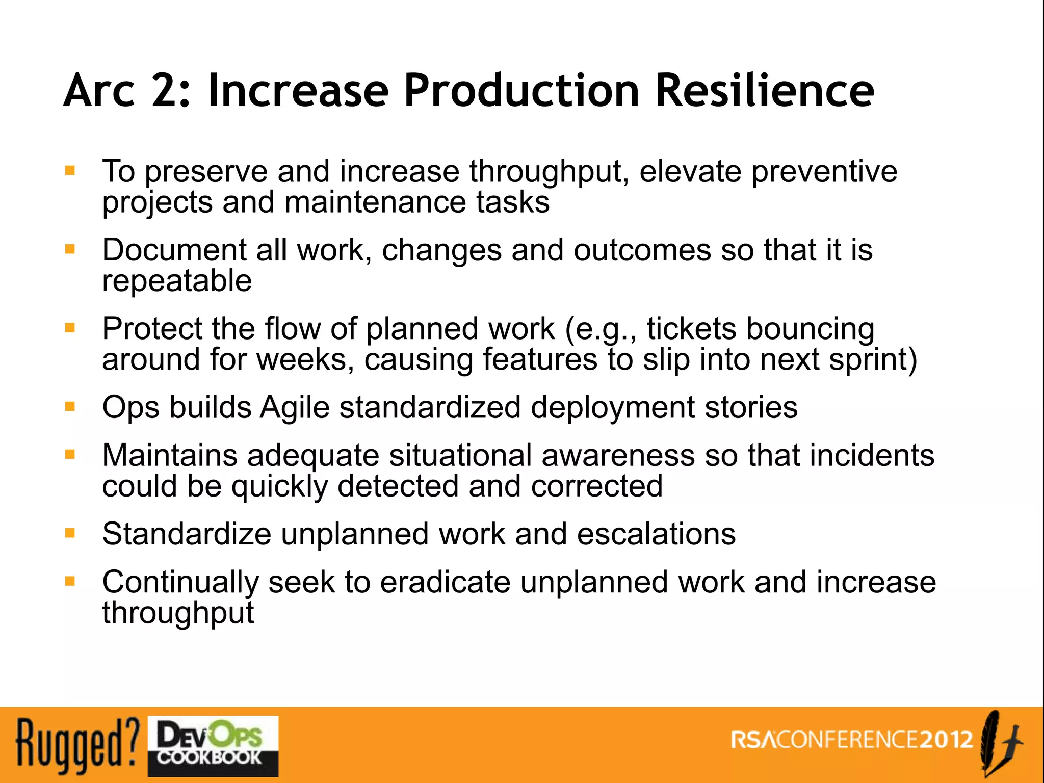 Arc 2: Increase Production Resilience
 To preserve and increase throughput, elevate preventive
  projects and maintenance tasks
 Document all work, changes and outcomes so that it is
  repeatable
 Protect the flow of planned work (e.g., tickets bouncing
  around for weeks, causing features to slip into next sprint)
 Ops builds Agile standardized deployment stories
 Maintains adequate situational awareness so that incidents
  could be quickly detected and corrected
 Standardize unplanned work and escalations
 Continually seek to eradicate unplanned work and increase
  throughput
 