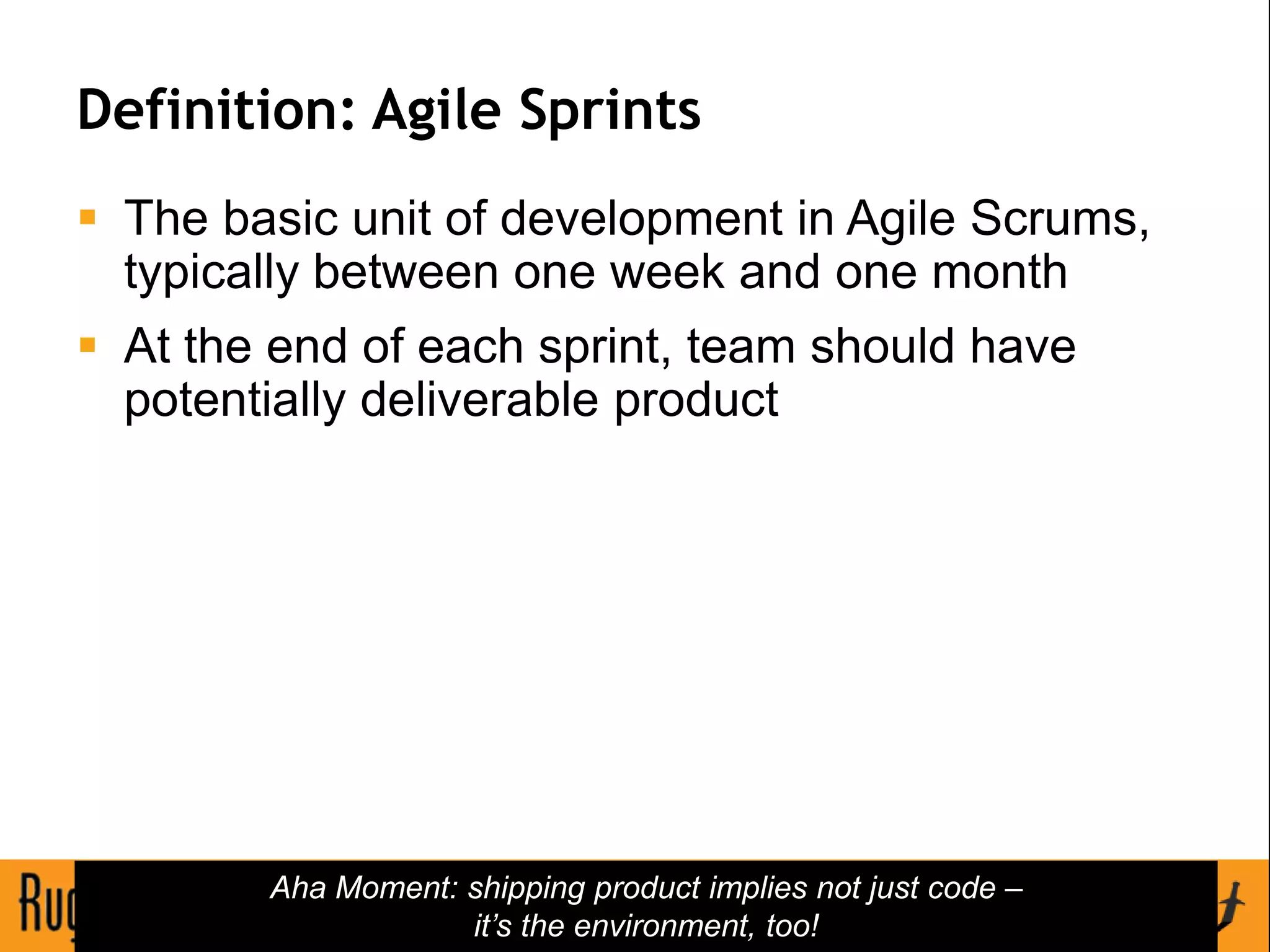 Definition: Agile Sprints
 The basic unit of development in Agile Scrums,
  typically between one week and one month
 At the end of each sprint, team should have
  potentially deliverable product




        Aha Moment: shipping product implies not just code –
                    it’s the environment, too!
                                63
 