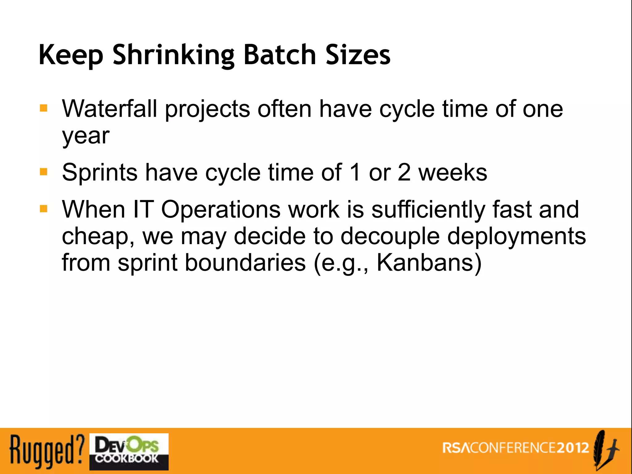 Keep Shrinking Batch Sizes
 Waterfall projects often have cycle time of one
  year
 Sprints have cycle time of 1 or 2 weeks
 When IT Operations work is sufficiently fast and
  cheap, we may decide to decouple deployments
  from sprint boundaries (e.g., Kanbans)
 