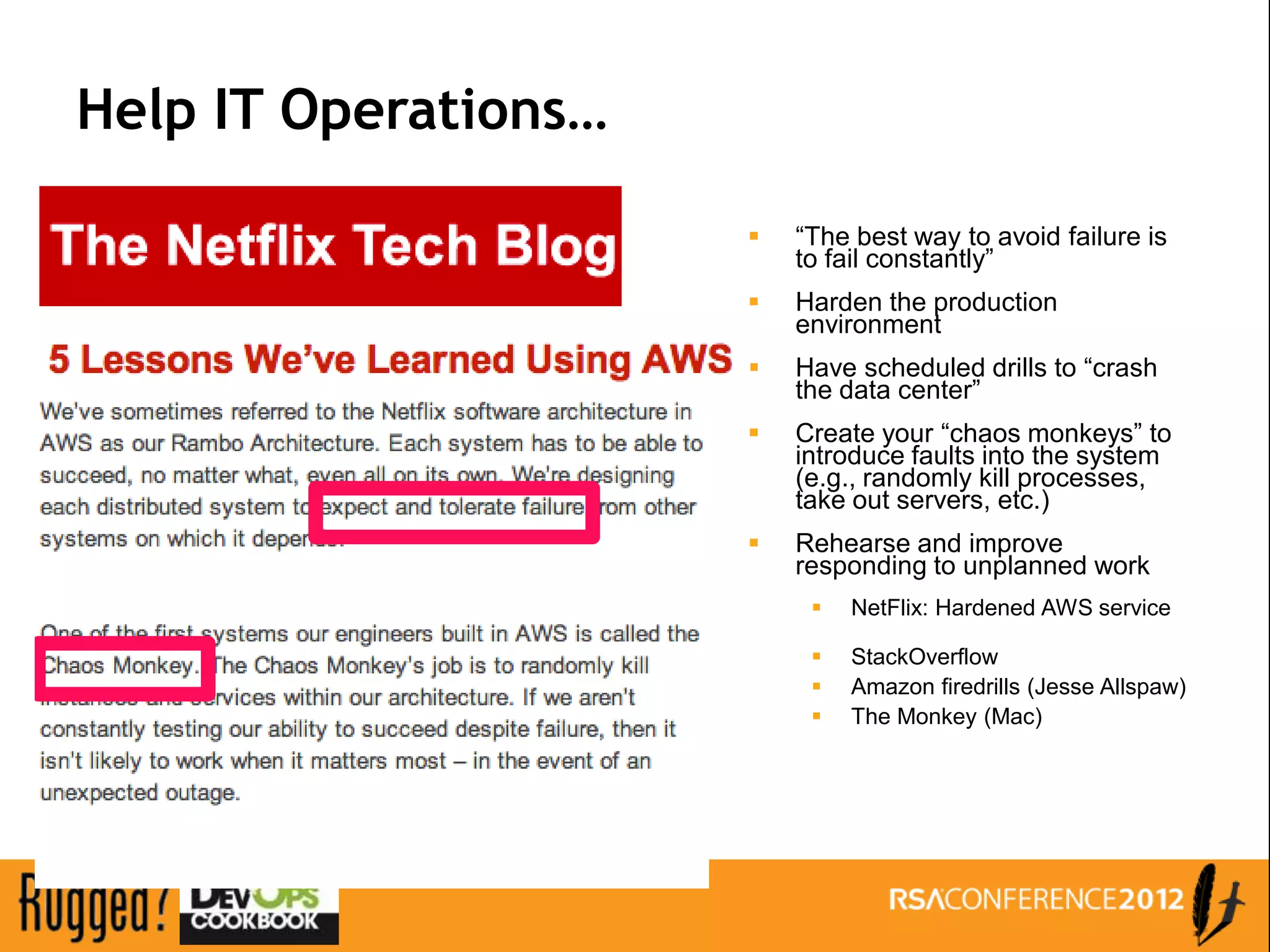 Help IT Operations…

                         “The best way to avoid failure is
                          to fail constantly”
                         Harden the production
                          environment
                         Have scheduled drills to “crash
                          the data center”
                         Create your “chaos monkeys” to
                          introduce faults into the system
                          (e.g., randomly kill processes,
                          take out servers, etc.)
                         Rehearse and improve
                          responding to unplanned work
                              NetFlix: Hardened AWS service

                              StackOverflow
                              Amazon firedrills (Jesse Allspaw)
                              The Monkey (Mac)
 