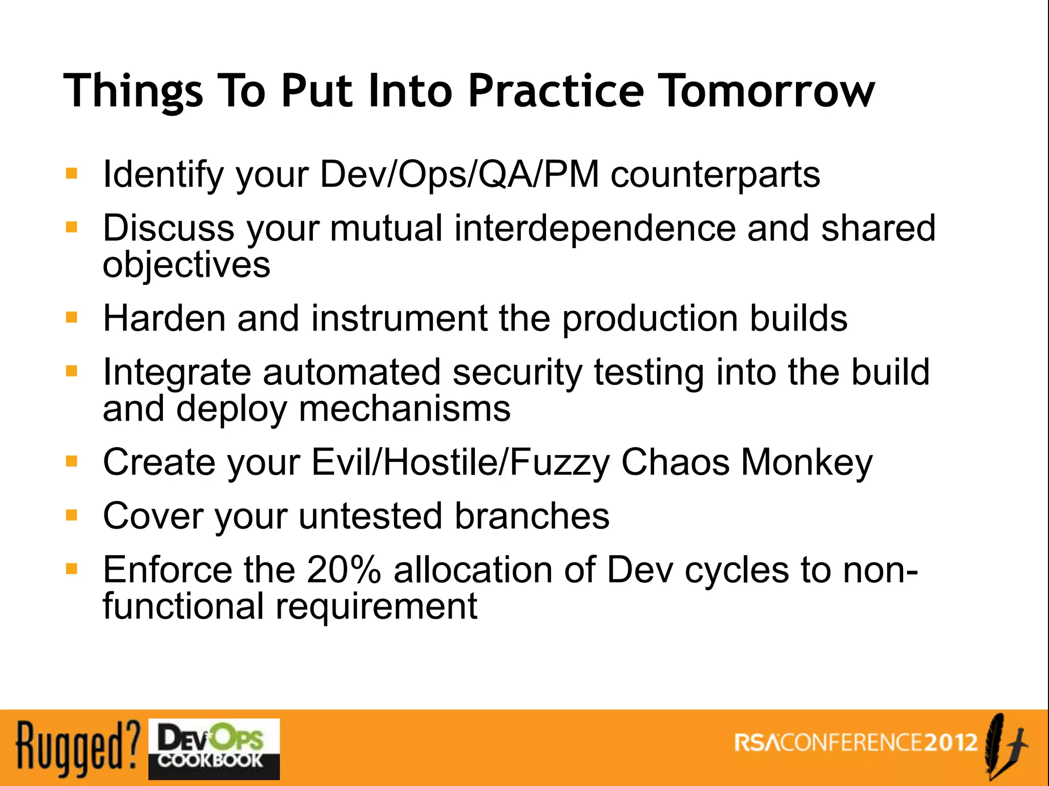 Things To Put Into Practice Tomorrow
 Identify your Dev/Ops/QA/PM counterparts
 Discuss your mutual interdependence and shared
  objectives
 Harden and instrument the production builds
 Integrate automated security testing into the build
  and deploy mechanisms
 Create your Evil/Hostile/Fuzzy Chaos Monkey
 Cover your untested branches
 Enforce the 20% allocation of Dev cycles to non-
  functional requirement
 