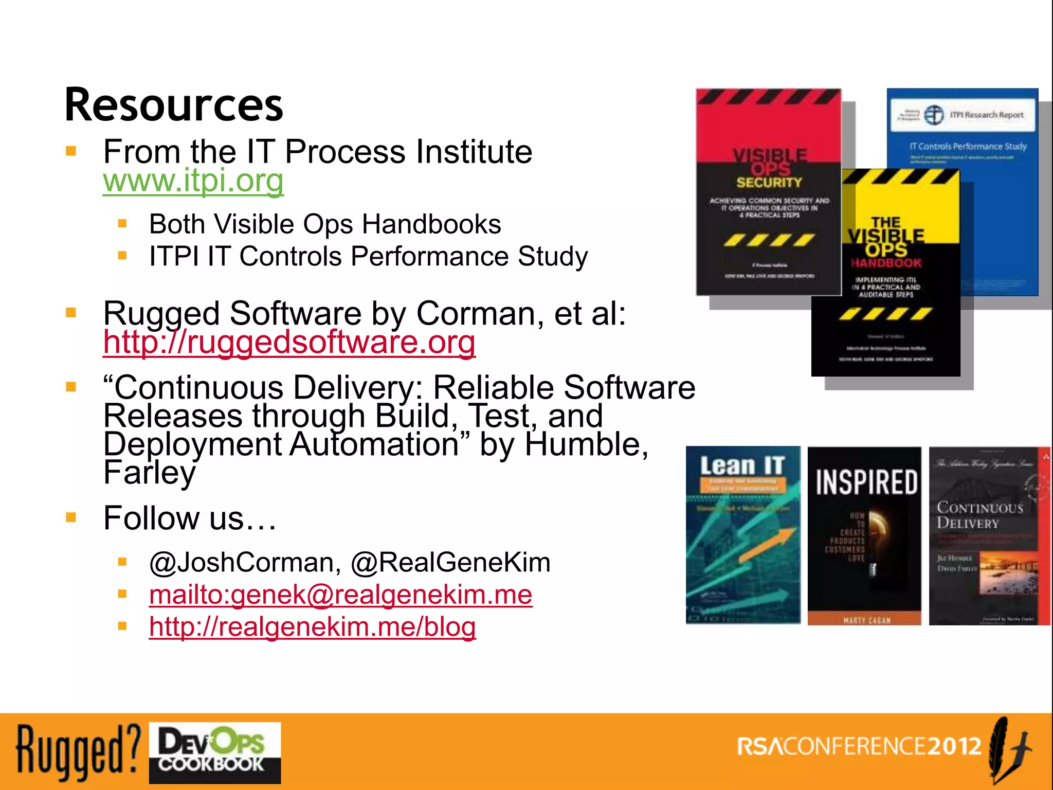 Resources
 From the IT Process Institute
  www.itpi.org
    Both Visible Ops Handbooks
    ITPI IT Controls Performance Study

 Rugged Software by Corman, et al:
  http://ruggedsoftware.org
 “Continuous Delivery: Reliable Software
  Releases through Build, Test, and
  Deployment Automation” by Humble,
  Farley
 Follow us…
    @JoshCorman, @RealGeneKim
    mailto:genek@realgenekim.me
    http://realgenekim.me/blog
 